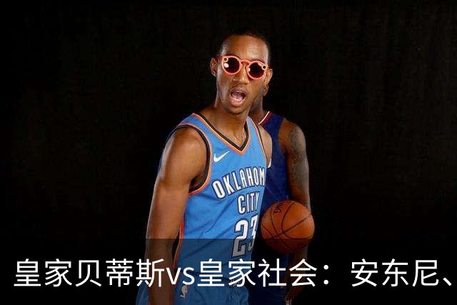 皇家贝蒂斯vs皇家社会：安东尼、贝莱林首发，久保建英、索莱尔出战